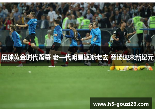 足球黄金时代落幕 老一代明星逐渐老去 赛场迎来新纪元