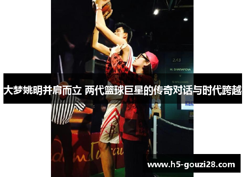 大梦姚明并肩而立 两代篮球巨星的传奇对话与时代跨越 大梦姚明并肩而立 两代篮球巨星的传奇对话与时代跨越