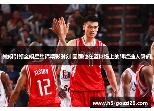 姚明引领全明星集锦精彩时刻 回顾他在篮球场上的辉煌选人瞬间