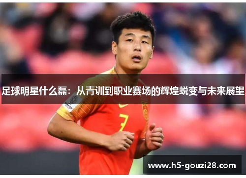 足球明星什么磊:从青训到职业赛场的辉煌蜕变与未来展望 足球明星什么磊:从青训到职业赛场的辉煌蜕变与未来展望