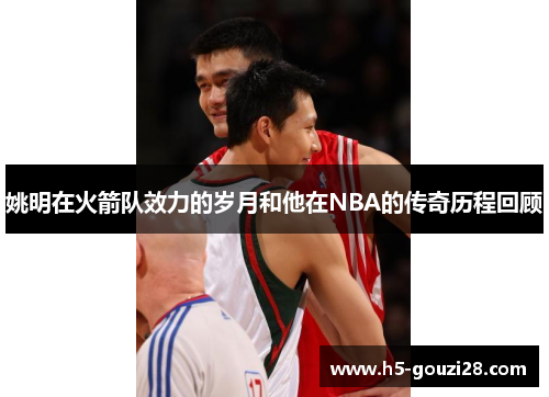 姚明在火箭队效力的岁月和他在NBA的传奇历程回顾