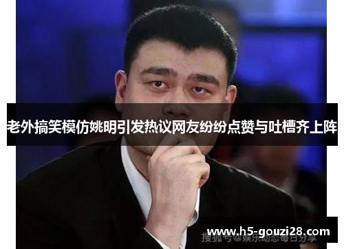 老外搞笑模仿姚明引发热议网友纷纷点赞与吐槽齐上阵