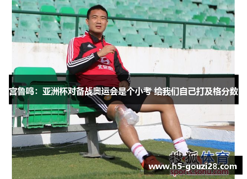 宫鲁鸣:亚洲杯对备战奥运会是个小考 给我们自己打及格分数 宫鲁鸣:亚洲杯对备战奥运会是个小考 给我们自己打及格分数