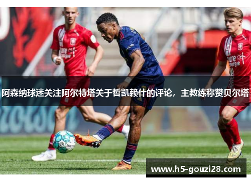 阿森纳球迷关注阿尔特塔关于哲凯赖什的评论，主教练称赞贝尔塔